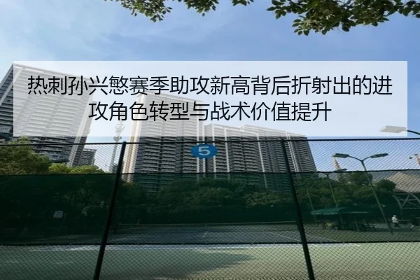 热刺孙兴慜赛季助攻新高背后折射出的进攻角色转型与战术价值提升