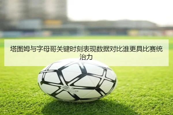 塔图姆与字母哥关键时刻表现数据对比谁更具比赛统治力