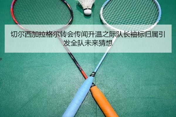 切尔西加拉格尔转会传闻升温之际队长袖标归属引发全队未来猜想