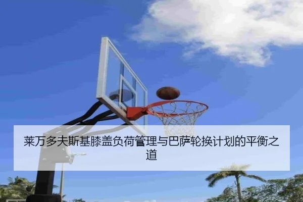 莱万多夫斯基膝盖负荷管理与巴萨轮换计划的平衡之道