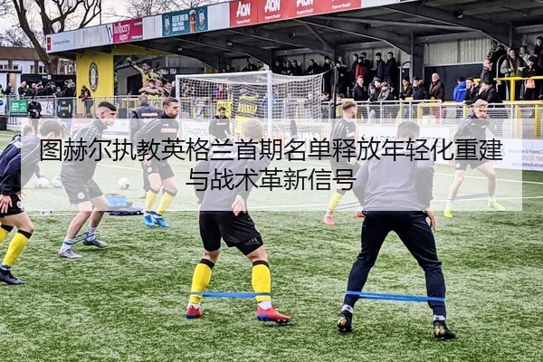 图赫尔执教英格兰首期名单释放年轻化重建与战术革新信号