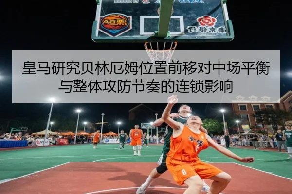 皇马研究贝林厄姆位置前移对中场平衡与整体攻防节奏的连锁影响