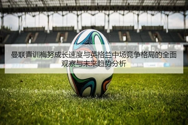 曼联青训梅努成长速度与英格兰中场竞争格局的全面观察与未来趋势分析