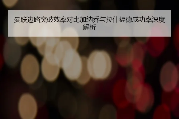 曼联边路突破效率对比加纳乔与拉什福德成功率深度解析