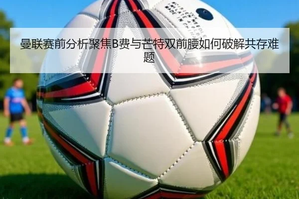 曼联赛前分析聚焦B费与芒特双前腰如何破解共存难题