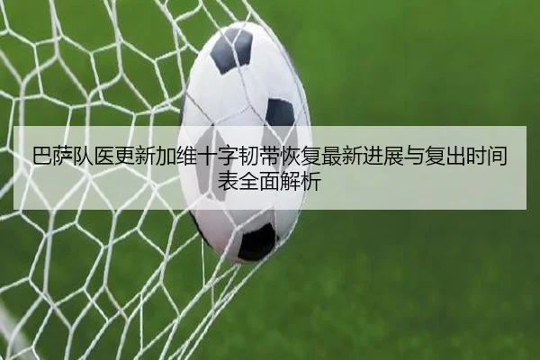 巴萨队医更新加维十字韧带恢复最新进展与复出时间表全面解析