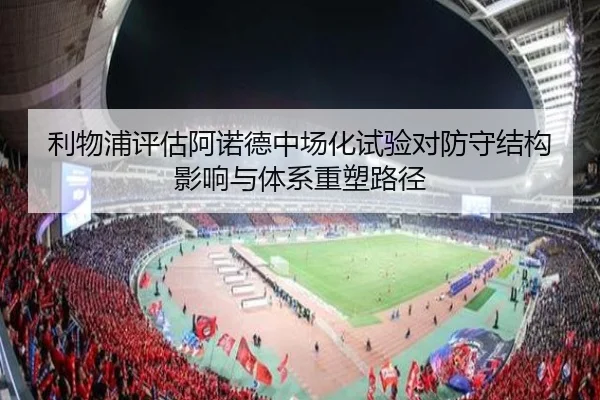 利物浦评估阿诺德中场化试验对防守结构影响与体系重塑路径