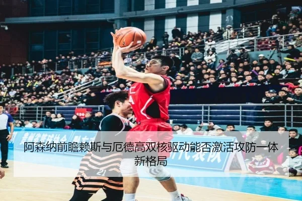 阿森纳前瞻赖斯与厄德高双核驱动能否激活攻防一体新格局