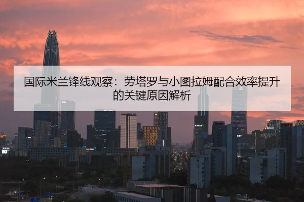 国际米兰锋线观察：劳塔罗与小图拉姆配合效率提升的关键原因解析