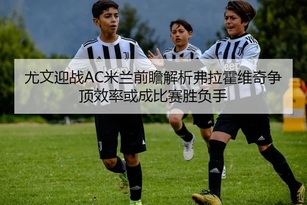 尤文迎战AC米兰前瞻解析弗拉霍维奇争顶效率或成比赛胜负手