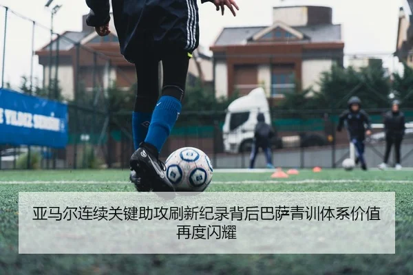 亚马尔连续关键助攻刷新纪录背后巴萨青训体系价值再度闪耀