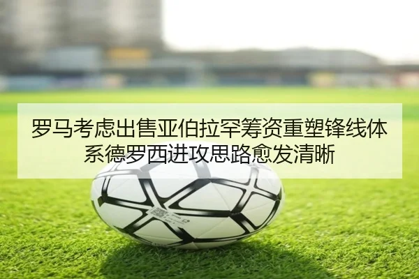 罗马考虑出售亚伯拉罕筹资重塑锋线体系德罗西进攻思路愈发清晰